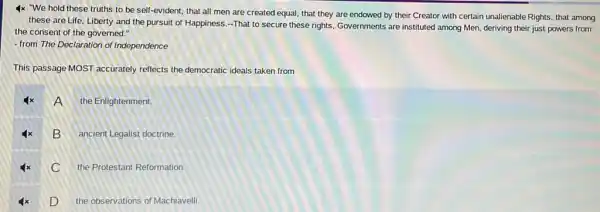 4x "We hold these truths to be self-evident,that all men are created equal, that they are endowed by their Creator with certain unalienable Rights, that among
these are Life, Liberty and the pursuit of Happiness -That to secure these rights, Governments are instituted among Men, deriving their just powers from
the consent of the governed."
- from The Declaration of Independence
This passage MOST accurately reflects the democratic ideals taken from
A .
the Enlightenment.
B
ancient Legalist doctrine.
C
the Protestant Reformation.
D
the observations of Machiavelli