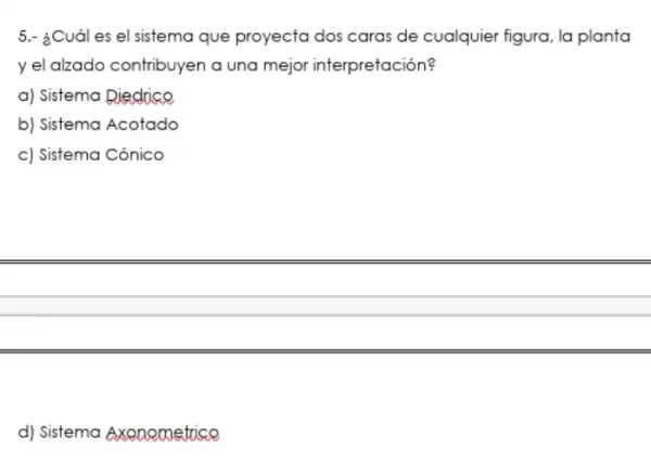 5.- ¿Cuál es el sistema que proyecta dos caras de cualquier figura, la planta
y el alzado contribuyen a una mejor interpretación?
a) Sistema Diedrice
b) Sistema Acotado
c) Sistema Cónico
d) Sistema Axenometrice