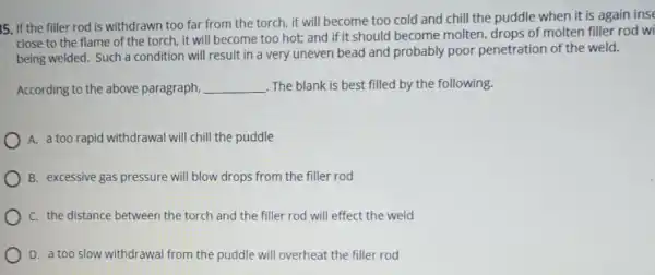 5. If the filler rod is withdrawn too far from the torch, it will become too cold and chill the puddle when it is again inse
close to the flame of the torch, it will become too hot and if it should become molten, drops of molten filler rod wi
being welded. Such a condition will result in a very uneven bead and probably poor penetration of the weld.
According to the above paragraph, __ The blank is best filled by the following.
A. a too rapid withdrawal will chill the puddle
B. excessive gas pressure will blow drops from the filler rod
C. the distance between the torch and the filler rod will effect the weld
D. a too slow withdrawal from the puddle will overheat the filler rod