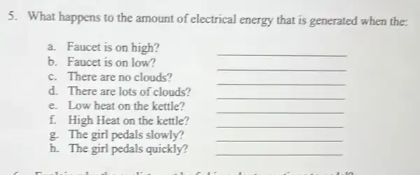 5. What happens to the amount of electrical energy that is generated when the:
a. Faucet is on high?
__
b. Faucet is on low?
__
c. There are no clouds?
__
d. There are lots of clouds?
__
e. Low heat on the kettle?
__
f. High Heat on the kettle?
__
g. The girl pedals slowly?
__
h. The girl pedals quickly?
__
__