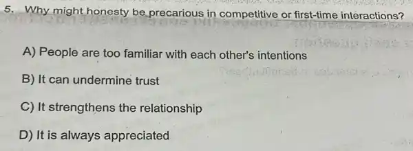 5. Why might honesty be precarious in competitive or first-time interactions?
A) People are too familiar with each other's intentions
B) It can undermine trust
C) It strengthens the relationship
D) It is always appreciated