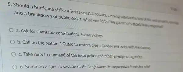 5. Should a hurricane strike a Texas coastal county causing substantial loss of life and property times
and a breakdown of public order, what would be the governor's most likely response?
a. Ask for charitable contributions, to the victims
b. Call up the National Guard to restore civil authority and assist with the cleanup
c. Take direct command of the local police and other emergency agencies
d. Summon a special session of the Legislature , to appropriate funds for relief