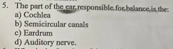 5. The part of the ear responsible,for balance,is,the
a) Cochlea
b) Semicircular canals
c) Eardrum
d) Auditory nerve.