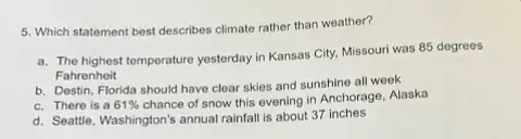 5. Which statement best describes climate rather than weather?
a. The highest temperature yesterday in Kansas City.Missouri was 85 degrees
Fahrenheit
b. Destin, Florida should have clear skies and sunshine all week
c. There is a 61% 
chance of snow this evening in Anchorage, Alaska
d. Seattle, Washington's annual rainfall is about 37 inches