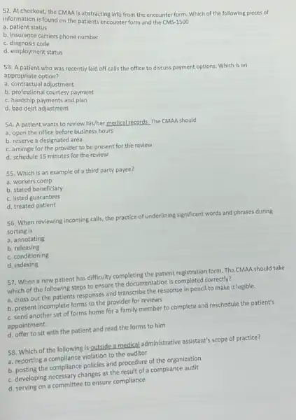 52. At checkout, the CMAA is abstracting info from the encounter form Which of the following pieces of
information is found on the patients encounter form and the CMS-1500
a. patient status
b. insurance carriers phone number
c. diagnosis code
d. employment status
53. A patient who was recently laid off calls the office to discuss payment options. Which is an
appropriate option?
a. contractual adjustment
b. professional courtesy payment
c. hardship payments and plan
d. bad debt adjustment
54. A patient wants to review his/her medical records. The CMAA should
a. open the office before business hours
b. reserve a designated area
c. arrange for the provider to be present for the review
d. schedule 15 minutes for the review
55. Which is an example of a third party payee?
a. workers comp
b. stated beneficiary
c. listed guarantees
d. treated patient
56. When reviewing incoming calls, the practice of underlining significant words and phrases during
sorting is
a. annotating
b. releasing
c. conditioning
d. indexing
57. When a new patient has difficulty completing the patient registration form.The CMAA should take
which of the following steps to ensure the documentation is completed correctly?
a. cross out the patients responses and transcribe the response in pencil to make it legible.
b. present incomplete forms to the provider for reviews
c. send another set of forms home for a family member to complete and reschedule the patient's
appointment.
d. offer to sit with the patient and read the forms to him
58. Which of the following is outside a medical administrative assistant's scope of practice?
a. reporting a compliance violation to the auditor
b. posting the compliance policies and procedure of the organization
c. developing necessary changes as the result of a compliance audit
d. serving on a committee to ensure compliance