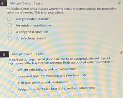 5
Multiple Choice 1 point
Multiple sclerosis is a disease where the immune systemattacks the protective
covering of nerves. This is an example of:
Adegenerative disorder
An autoimmune disorder
A congenital condition
An infectious disease
Multiple Choice 1 point
A malfunctioning thyroid gland can lead to an overproduction of thyroid
hormones. Which symptoms are most likely associated with this condition?
Weight gain, fatigue, and cold intolerance
Increased appetite, sweating, and slow heart rate
Hair loss, dry skin, and constipation
Weight loss,increased heartrate, and heat intolerance