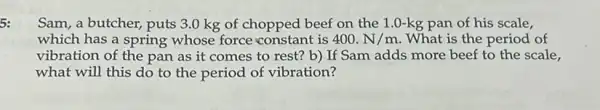 5:
Sam, a butcher, puts 3.0 kg of chopped beef on the 1.0-kg pan of his scale,
which has a spring whose force constant is 400.N/m What is the period of
vibration of the pan as it comes to rest? b) If Sam adds more beef to the scale,
what will this do to the period of vibration?