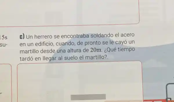 5s
su-
c) Un herrero se encontraba soldando el acero
en un edificio , cuando, de pronto se le cayó un
martillo desde una altura de 20m. ¿Qué tiempo
tardó en llegar al suelo el martillo?
square