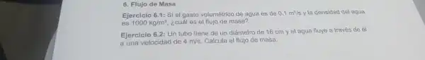 6. Flujo de Masa
Ejerci cio 6.1: Si el gasto vo lumétrico de agua es de 0.1m^3/s y la den sidad del agua
es 1000kg/m^3 , ¿cuales elf lujo de masa?
Ejerci cio 6.2: Ur tubc tiene de un dián netro de 16 cm yel agua fluye a tra és de él
a una ve locidad de 4m/s Calc lla el flujo de masa.