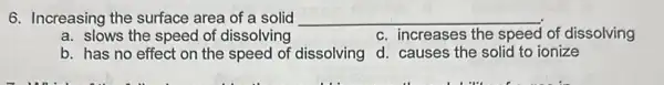 6. Increasing the surface area of a solid __
a. slows the speed of dissolving
c. increases the speed of dissolving
b. has no effect on the speed of dissolving
d. causes the solid to ionize