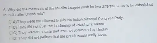 6. Why did the members of the Muslim League push for two different states to be established
in India after British rule?
A) They were not allowed to join the Indian National Congress Party.
B) They did not trust the leadership of Jawaharlal Nehru.
C) They wanted a state that was not dominated by Hindus.
D) They did not believe that the British would really leave.