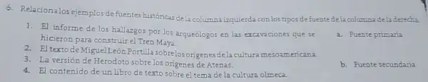 6. Relacionalos ejemplos de fuentes históricas de la columna izquierda conlostipos defuente dela columna dela derecha.
1. El informe de los hallazgos por los arqueólogos en las excavaciones que se
hicieron para construir el Tren Maya.
a. Fuente primaria
2. El textode Miguel León Portilla sobrelosorigene sde la cultura mesoar nericana.
3. La versión de Herodoto sobrelos origenes de Atenas.
4. El contenido de un libro de texto sobre el tema de la cultura olmeca.
b. Fuente secundaria