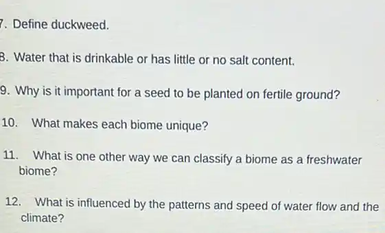 7. Define duckweed.
3. Water that is drinkable or has little or no salt content.
9. Why is it important for a seed to be planted on fertile ground?
10. What makes each biome unique?
11. What is one other way we can classify a biome as a freshwater
biome?
12. What is influenced by the patterns and speed of water flow and the
climate?