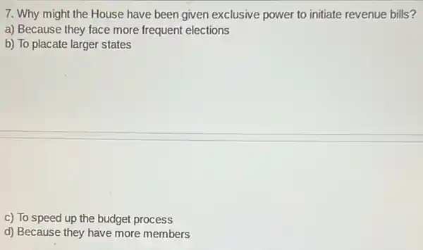 7. Why might the House have been given exclusive power to initiate revenue bills?
a) Because they face more frequent elections
b) To placate larger states
c) To speed up the budget process
d) Because they have more members