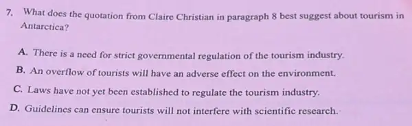 7. What does the quotation from Claire Christian in paragraph 8 best suggest about tourism in
Antarctica?
A. There is a need for strict governmental regulation of the tourism industry.
B. An overflow of tourists will have an adverse effect on the environment.
C. Laws have not yet been established to regulate the tourism industry.
D. Guidelines can ensure tourists will not interfere with scientific research.