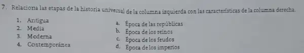 7. Relacionalas etapas de la historia universal de la columna izquierda con las caracteristicas de la columna derecha.
1. Antigua
2. Media
3. Moderna
4. Contemporánea
a. Época delas repúblicas
b. Epocadelos reinos
c. Época de los feudos
d. Epoca delosimperios