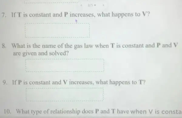 7. If T is constant and P increases, what happens to V?
square 
8. What is the name of the gas law when T is constant and P and V
are given and solved?
square 
9. If P is constant and V increases, what happens to T?
square 
10. What type of relationship does P and T have when V is consta