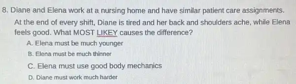 8. Diane and Elena work at a nursing home and have similar patient care assignments.
At the end of every shift, Diane is tired and her back and shoulders ache while Elena
feels good. What MOST LIKEY causes the difference?
A. Elena must be much younger
B. Elena must be much thinner
C. Elena must use good body mechanics
D. Diane must work much harder