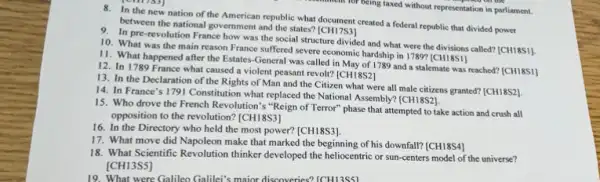 8. In the new nation of the American republic what document created a federal republic that divided power
between the national government and the states? [CH17S3]
9. In pre-revolution France how was the social structure divided and what were the divisions called?[CH18S1].
10. What was the main reason France suffered severe economic hardship in 1789? [CH18S1]
11. What happened after the Estates-General was called in May of 1789 and a stalemate was reached? [CH18S1]
12. In 1789 France what caused a violent peasant revolt? [CH18S2]
13. In the Declaration of the Rights of Man and the Citizen what were all male citizens granted? [CH18S2].
14. In France's 1791 Constitution what replaced the National Assembly? (CH18S2)
15. Who drove the French Revolution's "Reign of Terror" phase that attempted to take action and crush all
opposition to the revolution?[CH18S3]
16. In the Directory who held the most power? [CH18S3].
17. What move did Napoleon make that marked the beginning of his downfall? [CH18S4]
18. What Scientific Revolution thinker developed the heliocentric or sun-centers model of the universe?
[CH13SS]
19. What were Galileo Galile's maior discoveries? [CH13SSI