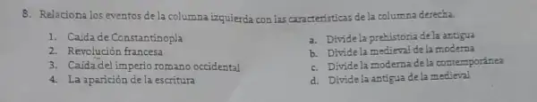 8. Relaciona los eventos de la columna izquierda con las caracteristicas de la columna derecha.
1. Caidade Constantinopla
2. Revolución francesa
3. Caidadel imperio romano occidental
4. La aparición de la escritura
a. Divide la prehistoria de la antigua
b. Divide la medieval dela moderna
c. Divide la moderna de la contemporánea
d. Dividela antigua dela medieval