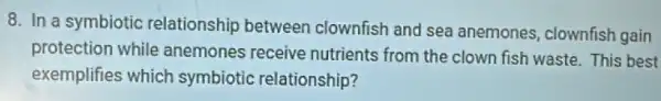 8. In a symbiotic relationship between clownfish and sea anemones, clownfish gain
protection while anemones receive nutrients from the clown fish waste. This best
exemplifies which symbiotic relationship?