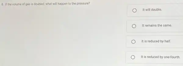 8. If the volume of gas is doubled what will happen to the pressure?
It will double.
It remains the same.
It is reduced by half.
It is reduced by one-fourth.