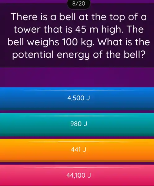 8/20
There is a bell at the top of đ
tower that is 45 m high . The
bell weighs 100 kg . What is the
potential energy of the bell?
4,500 J
980J
441 J
44.10 o J