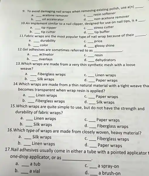 .
9. To avoid
damaging nail wraps when removing existing polish use a(n)
__
a. __ acetone remover
C. __
resin softener
d. __
non-acetone remover
b. __ oil accelerator
.
10.An im ent similar to a nail clipper, d designed implement
ed for use on nail tips, is a
__
a. __ tip nipper
C. __ stress cutter
b. __ tip cutter
d. __ tip buffer
11.Fabric wraps are the most popular type of nail wrap because of their
__ .
a. __ durability
C. __ price
__ color
d. __ glossy shine
12.Gel adhesives are sometimes referred to as __ .
__ activator
C. __ resin
b. __ overlays
d. __ dehydrators
13.Which wraps are made from a very thin synthetic mesh with a loose
weave?
a. __ Fiberglass wraps
C. __ Linen wraps
b. __ Silk wraps
d. __ Paper wraps
14.Which wraps are made from a thin natural material with a tight weave tha
becomes transparent when wrap resin is applied?
a. __ Linen wraps
C. __ Paper wraps
__ Fiberglass wraps
d. __ Silk wraps
15. Which wraps are quite simple to use but do not have the strength and
durability of fabric wraps?
a. __ Linen wraps
C. __ Paper wraps
b. __ Silk wraps
d. __ Fiberglass wraps
16. Which type of wraps are made from closely woven, heavy material?
a. __ Silk wraps
C. __ Fiberglass wraps
b. __ Linen wraps
d. __ Paper wraps
17. Nail adhesives usually come in either a tube with a pointed applicator
one-drop applicator , or as
__
a. __ a tub
C. __ a spray-on
b.
__ a vial
d. __ a brush-on