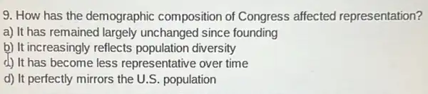 9. How has the demographic composition of Congress affected representation?
a) It has remained largely unchangec since founding
b) It increasingly reflects population diversity
d) It has become less representative over time
d) It perfectly mirrors the U.S. population