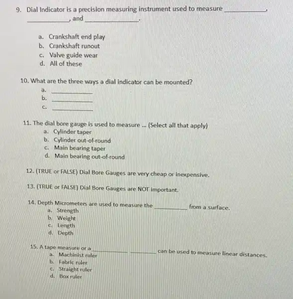 9. Dial Indicator is a precision measuring instrument used to measure __
__ and __
a. Crankshaft end play
b. Crankshaft runout
c. Valve guide wear
d. All of these
10. What are the three ways a dial indicator can be mounted?
a. __
b. __
c. __
11. The dial bore gauge is used to measure __ (Select all that apply)
a. Cylinder taper
b. Cylinder out-of round
c. Main bearing taper
d. Main bearing out -of-round
12. (TRUE or FALSE)Dial Bore Gauges are very cheap or inexpensive.
13. (TRUE or FALSE)Dial Bore Gauges are NOT important.
14. Depth Micrometers are used to measure the
__ from a surface.
a. Strength
b. Weight
c. Length
d. Depth
15. A tape measure or a
__
can be used to measure linear distances.
__
a. Machinist ruler
b. Fabric ruler
c. Straight ruler
d. Box ruler