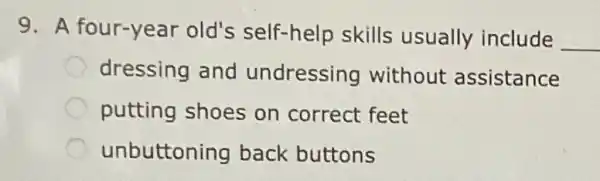 9. A four-year old's self-help skills usually include
__
dressing and undressing without assistance
putting shoes on correct feet
unbuttoning back buttons