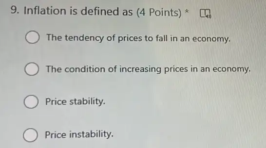 9. Inflation is defined as (4 Points)
The tendency of prices to fall in an economy.
The condition of increasing prices in an economy.
Price stability.
Price instability.