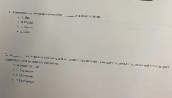 9. Measurement is how people quantify the
__ and shape of things.
A. Size
B. Weight
C. Density
D. Color
10. A __
is an important measuring tool in manufacturing because it can easily be carried in a pocket and provides quick
measurements and approximate dimensions.
- A. Machinist's rule
B. Dial caliper
- C. Micrometer
D. Bevel gauge