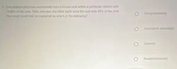 9. One political party has consistently won a House seat within a particular district with
75-80%  of the vote. Then, one year, the other party wins the seat with 85%  of the vote.
This result could best be explained by which of the following?
Gerrymandering
Incumbent advantage
Censure
Reapportionment