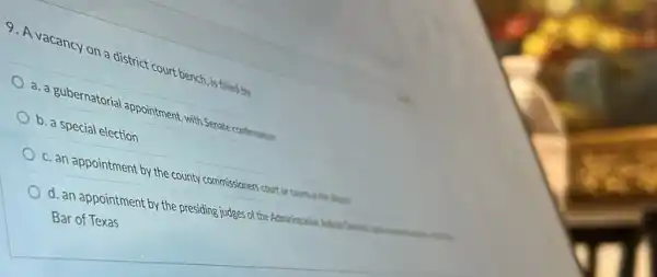 9. A vacancy on district court bench, is filled by
a. a gubernatorial appointment, with Senate confirmation
b. a special election
c. an appointment by the county commissioners court or counts in the desire.
d. an appointment by th presiding judges of the Administrative
Bar of Texas