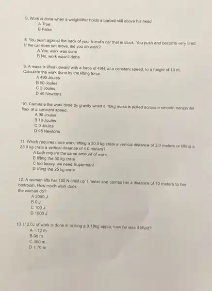 9. Work is done when a weightlifter holds a barbell still above his head
A True
B False
8. You push against the back of your friend's car that is stuck. You push and become very tired.
If the car does not move, did you do work?
A Yes, work was done
B No, work wasn't done
9. A mass is lifted upward with a force of 49N, at a constant speed, to a height of 10 m.
Calculate the work done by the lifting force.
A 490 Joules
B 50 Joules
C 2 Joules
D 49 Newtons
10. Calculate the work done by gravity when a 10kg mass is pulled across a smooth horizontal
floor at a constant speed.
A 98 Joules
B 10 Joules
C 0 Joules
D 98 Newtons
11. Which requires more work: lifting a 50.0 kg crate a vertical distance of 2.0 meters or lifting a
25.0 kg crate a vertical distance of 4.0 meters?
A both require the same amount of work.
B lifting the 50 kg crate
C too heavy, we need Superman!
D lifting the 25 kg crate
12. A woman lifts her 100 N child up 1 meter and carries her a distance of 10 meters to her
bedroom. How much work doos
the woman do?
A 2000 J
BOJ
C 100J
D 1000J
13. If 2.0J of work is done in raising a 0.18kg apple, how far was it lifted?
A 1.13 m
B 90 m
C 360 m
D 1.76 m