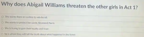 Why does Abigail Williams threaten the other girls in Act 1?
She wants them to confess to witchcraft
She wants to protect her uncle, Reverend Parris
She is trying to gain their loyalty and trust
he is afraid they will tell the truth about what happened in the forest