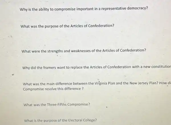 Why is the ability to compromise important in a representative democracy?
What was the purpose of the Articles of Confederation?
What were the strengths and weaknesses of the Articles of Confederation?
Why did the framers want to replace the Articles of Confederation with a new constitution
What was the main difference between the Virginia Plan and the New Jersey Plan? How di
Compromise resolve this difference?
What was the Three Fifths Compromise?
What is the purpose of the Electoral College?