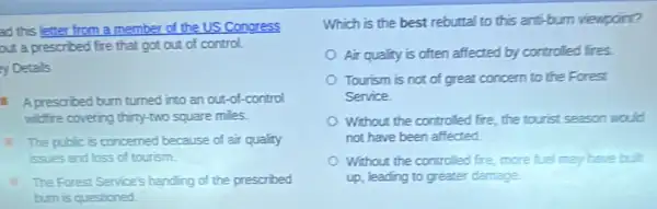 ad this letter from a member of the US Congress
out a prescribed fire that got out of control
y Details
A prescribed burn turned into an out-of -control
widire covering thirty-two square miles
1. The public is concerned because of air qualty
issues and loss of tourism.
The Forest Service's handing of the prescribed
burn is questioned
Which is the best rebuttal to this arti-burn viewpoint?
Air quality is often affected by controlled fires.
Tourism is not of great concern to the Forest
Service
Without the controlled fire, the tourist season would
not have been affected
Without the controlled fre more fuel may have bit
up, leading to greater damage