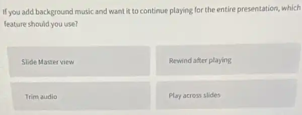 If you add background music and want it to continue playing for the entire presentation which
feature should you use?
Slide Master view
Rewind after playing
Trim audio
Play across slides