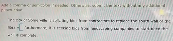 Add a comma or semicolon if needed Otherwise, submit the text without any additional
punctuation.
The city of Somerville is soliciting bids from contractors to replace the south wall of the
library square  furthermore, it is seeking bids from landscaping companies to start once the
wall is complete.