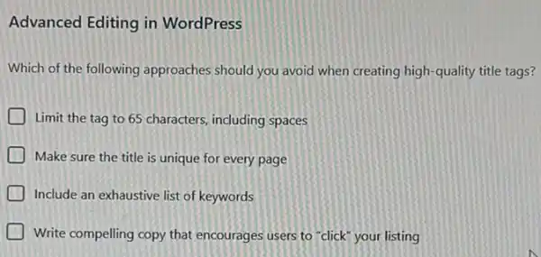 Advanced Editing in WordPress
Which of the following approaches should you avoid when creating high-quality title tags?
Limit the tag to 65 characters, including spaces
D Make sure the title is unique for every page
D Include an exhaustive list of keywords
Write compelling copy that encourages users to "click your listing