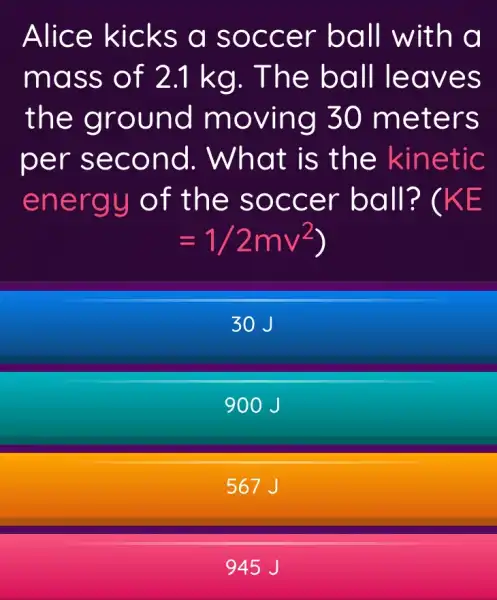 Alice kicks a soccer ball with a
mass of 2.1 kg . The ball leaves
the ground moving 30 meters
per second . What is the kinetic
energy of the soccer ball? ( KE
=1/2mv^2)
30 J
900J
567 J
945 J