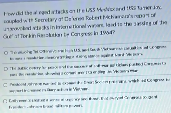 How did the alleged attacks on the USS Maddox and USS Tumer Joy.
coupled with Secretary of Defense Robert McNamara's report of
unprovoked attacks in international waters, lead to the passing of the
Gulf of Tonkin Resolution by Congress in 1964?
The ongoing Tet Offensive and high U.S. and South Vietnamese casualties led Congress
to pass a resolution demonstrating a strong stance against North Vietnam.
The public outcry for peace and the success of anti-war politiclans pushed Congress to
pass the resolution, showing a commitment to ending the Vietnam War.
President Johnson wanted to expand the Great Society programs, which led Congress to
support increased military action in Vietnam.
Both events created a sense of urgency and threat that swayed Congress to grant
President Johnson broad military powers.