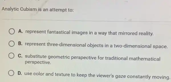 Analytic Cubism is an attempt to:
A. represent fantastical images in a way that mirrored reality.
B. represent three -dimensional objects in a two-dimensional space.
C. substitute geometric perspective for traditional mathematical
perspective.
D. use color and texture to keep the viewer's gaze constantly moving.