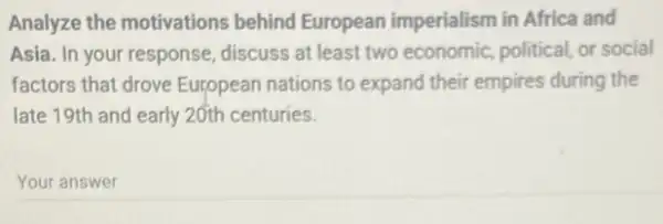 Analyze the motivations behind European imperialism in Africa and
Asia. In your response discuss at least two economic, political, or social
factors that drove European nations to expand their empires during the
late 19th and early 20th centuries.
Your answer