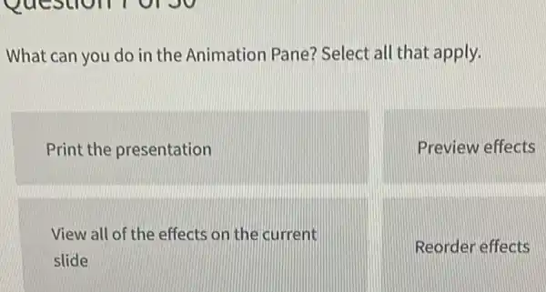 What can you do in the Animation Pane?Select all that apply.
Print the presentation
Preview effects
View all of the effects on the current
slide
Reorder effects