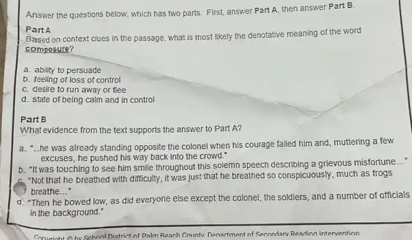 Answer the questions below, which has two parts. First, answer Part A, then answer Part B.
Part A
Based on context clues in the passage, what is most likely the denotative meaning of the word
composure?
a. ability to persuade
b. feeling of loss of control
C. desire to run away or flee
d. state of being calm and in control
Part B
What evidence from the text supports the answer to Part A?
a. -he was already standing opposite the colonel when his courage failed him and muttering a few
excuses, he pushed his way back into the crowd."
b. "It was touching to see him smile throughout this solemn speech describing a grievous misfortune
__
A. "Not that he breathed with difficulty, it was just that he breathed so conspicuously, much as frogs
3 breathe __
d. "Then he bowed low, as did everyone else except the colonel , the soldiers, and a number of officials
in the background."
Convrioht Obv School District of Palm Reach Countv Denartment of Secondarv Reading intervention