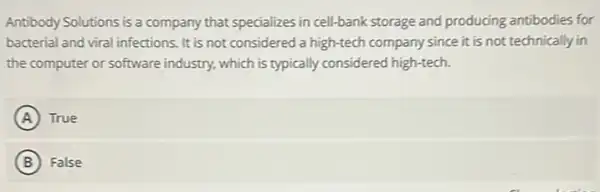 Antibody Solutions is a company that specializes in cell-bank storage and producing antibodies for
bacterial and viral infections It is not considered a high-tech company since it is not technically in
the computer or software industry, which is typically considered high-tech.
A True
B False