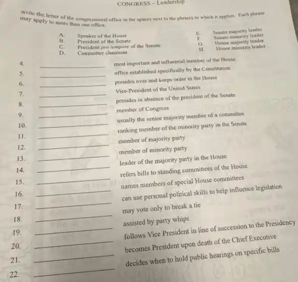 may apply to more than ngressional apply to more the congressional office in the spaces next to the phrases to which it applies. Each phrase
A.
Speaker of the House
E. Senate majority leader
B.
President of the Senate
C.
President pro tempore of the Senate
Senate minority leader
G.
D.
Committee chairman
House majority leader
4.
__
H House minority leader
most important and influential member of the House
5.
__
6.
__
presides over and keeps order in the House
7.
__
Vice-President of the United States
8.
__
9.
__
presides in absence of the president of the Senate
member of Congress
10. __
usually the senior majority member of a committee
11. __
ranking member of the minority party in the Senate
12. __
member of majority party
13. __
member of minority party
14. __
leader of the majority party in the House
15. __
refers bills to standing committees of the House
16. __
names members of special House committees
17. __
can use personal political skills to help influence legislation
18. __
may vote only to break a tie
19. __ assisted by party whips
20. __
follows Vice President in line of succession to the Presidency
21. __
becomes President upon death of the Chief Executive
22. __
decides when to hold public hearings on specific bills
CONGRESS - Leadersmp